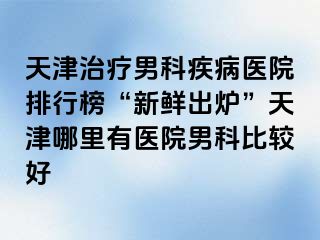 天津治疗男科疾病医院排行榜“新鲜出炉”天津哪里有医院男科比较好