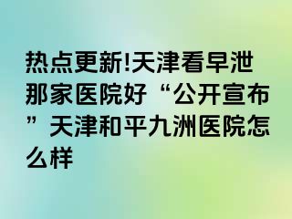 热点更新!天津看早泄那家医院好“公开宣布”天津和平九洲医院怎么样