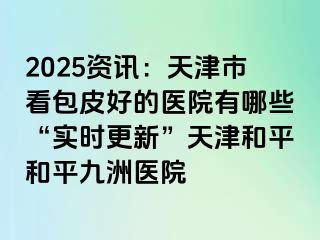 2025资讯：天津市看包皮好的医院有哪些“实时更新”天津和平和平九洲医院