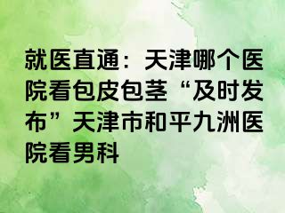 就医直通：天津哪个医院看包皮包茎“及时发布”天津市和平九洲医院看男科