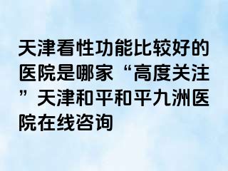 天津看性功能比较好的医院是哪家“高度关注”天津和平和平九洲医院在线咨询