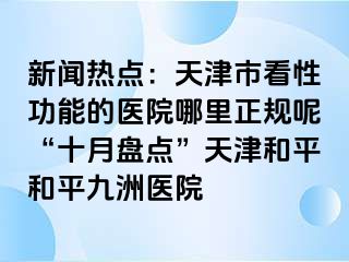 新闻热点：天津市看性功能的医院哪里正规呢“十月盘点”天津和平和平九洲医院