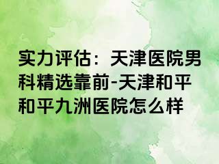 实力评估：天津医院男科精选靠前-天津和平和平九洲医院怎么样