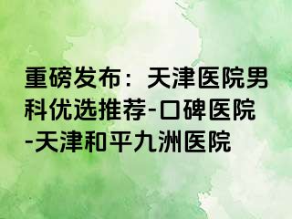 重磅发布：天津医院男科优选推荐-口碑医院-天津和平九洲医院