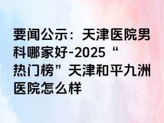 要闻公示：天津医院男科哪家好-2025“热门榜”天津和平九洲医院怎么样