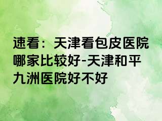 速看：天津看包皮医院哪家比较好-天津和平九洲医院好不好