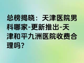 总榜揭晓：天津医院男科哪家-更新推出-天津和平九洲医院收费合理吗？