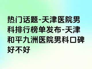 热门话题-天津医院男科排行榜单发布-天津和平九洲医院男科口碑好不好