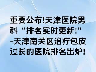 重要公布!天津医院男科“排名实时更新!”-天津南关区治疗包皮过长的医院排名出炉!