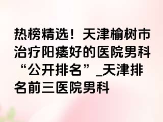 热榜精选！天津榆树市治疗阳痿好的医院男科“公开排名”_天津排名前三医院男科