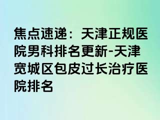 焦点速递：天津正规医院男科排名更新-天津宽城区包皮过长治疗医院排名
