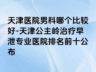 天津医院男科哪个比较好-天津公主岭治疗早泄专业医院排名前十公布