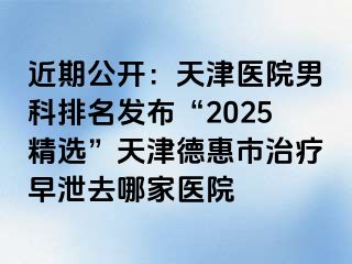 近期公开：天津医院男科排名发布“2025精选”天津德惠市治疗早泄去哪家医院