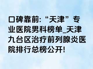 口碑靠前:“天津”专业医院男科榜单_天津九台区治疗前列腺炎医院排行总榜公开!
